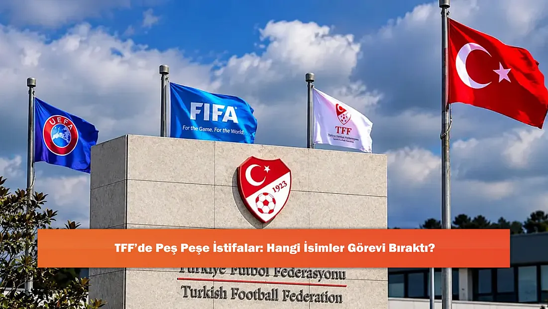 TFF’de Peş Peşe İstifalar: Hangi İsimler Görevi Bıraktı?