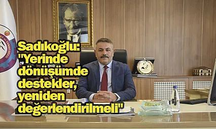 Sadıkoğlu: Yerinde dönüşümde destekler, yeniden değerlendirilmeli