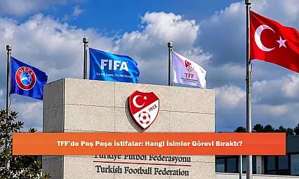 TFF'de Peş Peşe İstifalar: Hangi İsimler Görevi Bıraktı?