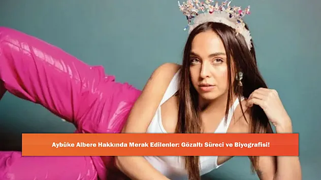 Aybüke Albere Hakkında Merak Edilenler: Gözaltı Süreci ve Biyografisi!