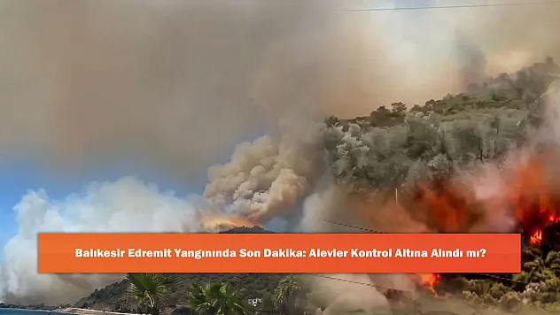 Balıkesir Edremit Yangınında Son Dakika: Alevler Kontrol Altına Alındı mı?