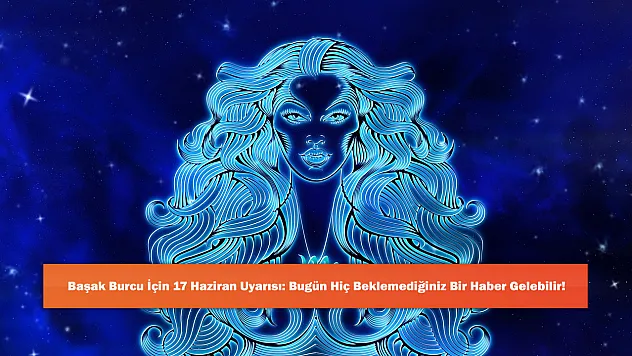 Başak Burcu İçin 17 Haziran Uyarısı: Bugün Hiç Beklemediğiniz Bir Haber Gelebilir!