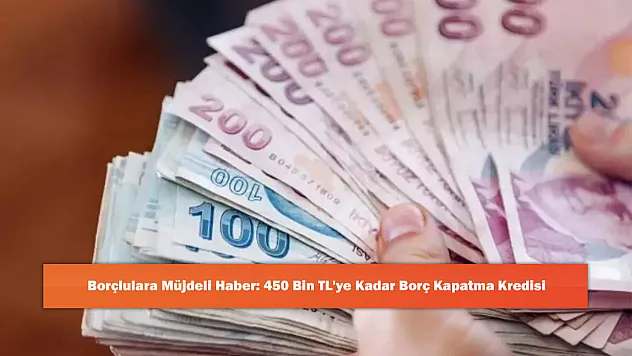 Borçlulara Müjdeli Haber: 450 Bin TL'ye Kadar Borç Kapatma Kredisi
