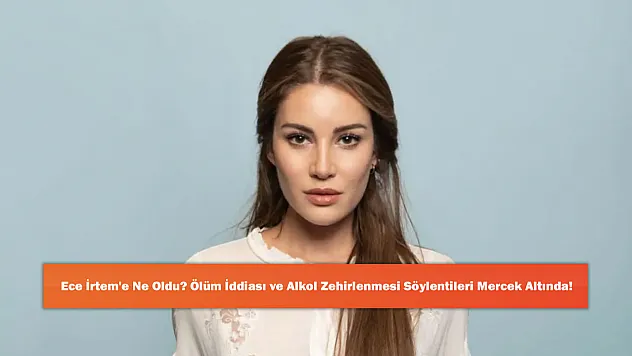 Ece İrtem'e Ne Oldu? Ölüm İddiası ve Alkol Zehirlenmesi Söylentileri Mercek Altında!