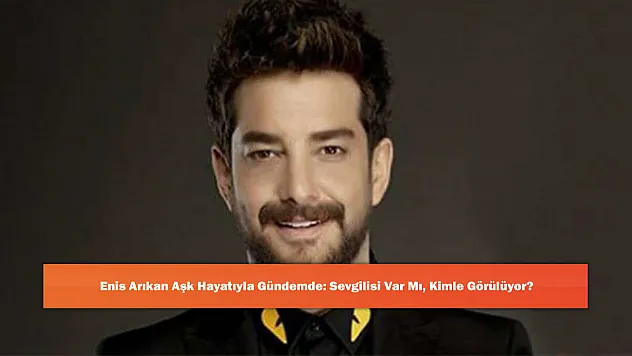 Enis Arıkan Aşk Hayatıyla Gündemde: Sevgilisi Var Mı, Kimle Görülüyor?