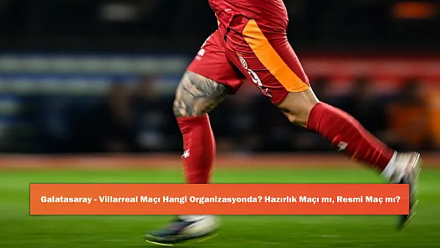 Galatasaray - Villarreal Maçı Hangi Organizasyonda? Hazırlık Maçı mı, Resmi Maç mı?