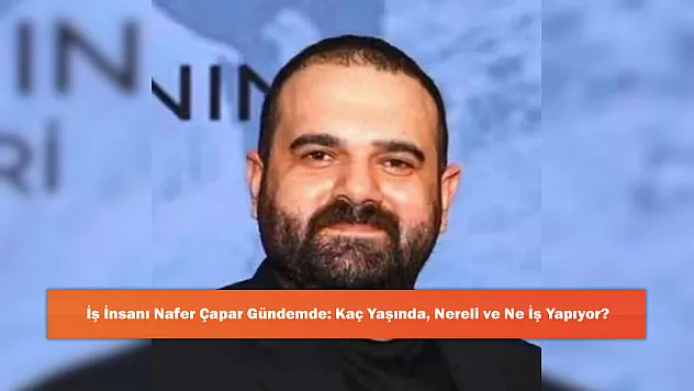 İş İnsanı Nafer Çapar Gündemde: Kaç Yaşında, Nereli ve Ne İş Yapıyor?