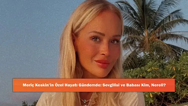 Meriç Keskin'in Özel Hayatı Gündemde: Sevgilisi ve Babası Kim, Nereli?
