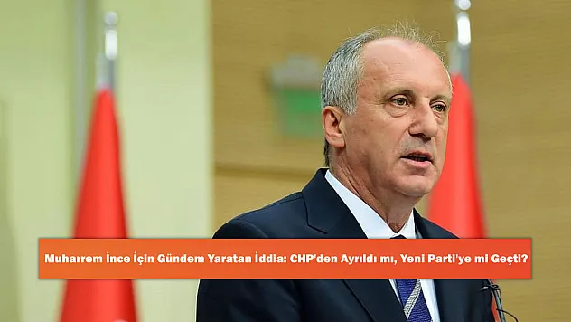 Muharrem İnce İçin Gündem Yaratan İddia: CHP'den Ayrıldı mı, Yeni Parti'ye mi Geçti?