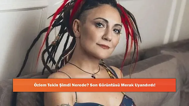 Özlem Tekin Şimdi Nerede? Son Görüntüsü Merak Uyandırdı!