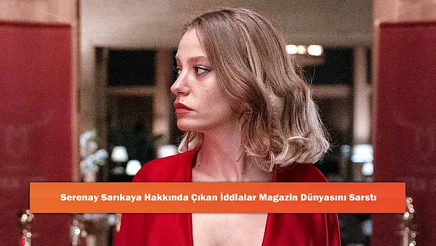 Serenay Sarıkaya Hakkında Çıkan İddialar Magazin Dünyasını Sarstı