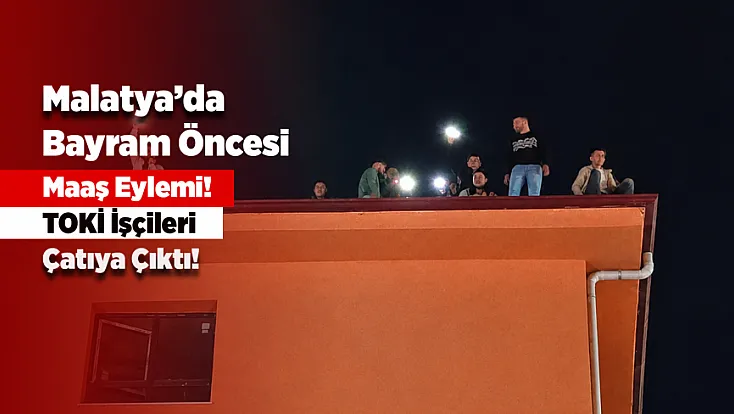 Malatya'da TOKİ Şantiyesinde Bayram Öncesi Maaş Krizi! İşçiler İnşaatın Çatısına Çıktı