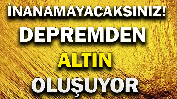 İnanamayacaksınız! Depremden altın oluşuyor